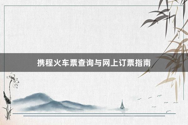 携程火车票查询与网上订票指南
