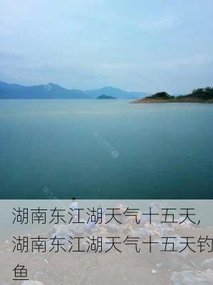 湖南东江湖天气十五天,湖南东江湖天气十五天钓鱼