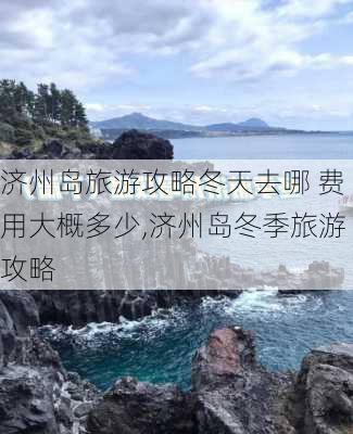 济州岛旅游攻略冬天去哪 费用大概多少,济州岛冬季旅游攻略