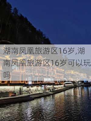 湖南凤凰旅游区16岁,湖南凤凰旅游区16岁可以玩吗