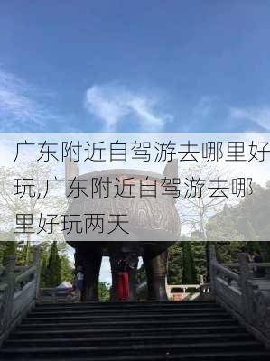 广东附近自驾游去哪里好玩,广东附近自驾游去哪里好玩两天