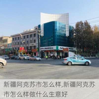 新疆阿克苏市怎么样,新疆阿克苏市怎么样做什么生意好