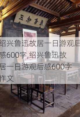 绍兴鲁迅故居一日游观后感600字,绍兴鲁迅故居一日游观后感600字作文