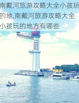 南戴河旅游攻略大全小孩玩的地,南戴河旅游攻略大全小孩玩的地方有哪些